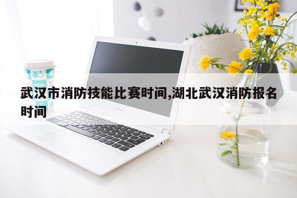 武汉市消防技能比赛时间,湖北武汉消防报名时间