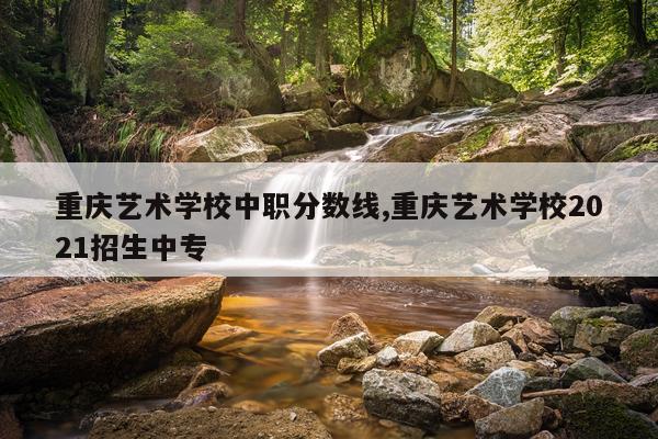 重庆艺术学校中职分数线,重庆艺术学校2021招生中专
