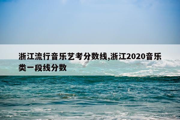 浙江流行音乐艺考分数线,浙江2020音乐类一段线分数