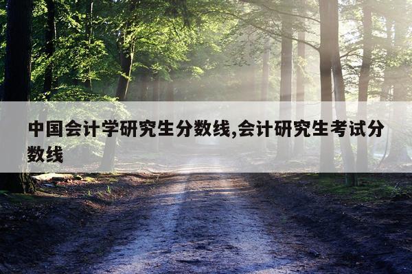 中国会计学研究生分数线,会计研究生考试分数线