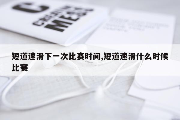 短道速滑下一次比赛时间,短道速滑什么时候比赛