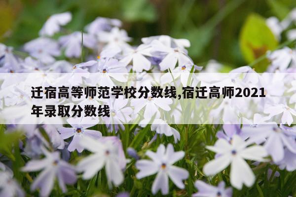 迁宿高等师范学校分数线,宿迁高师2021年录取分数线