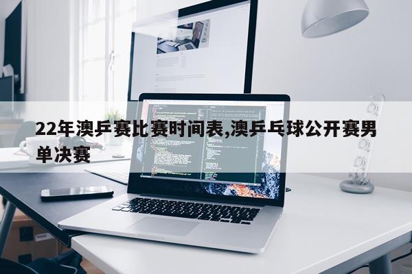 22年澳乒赛比赛时间表,澳乒乓球公开赛男单决赛