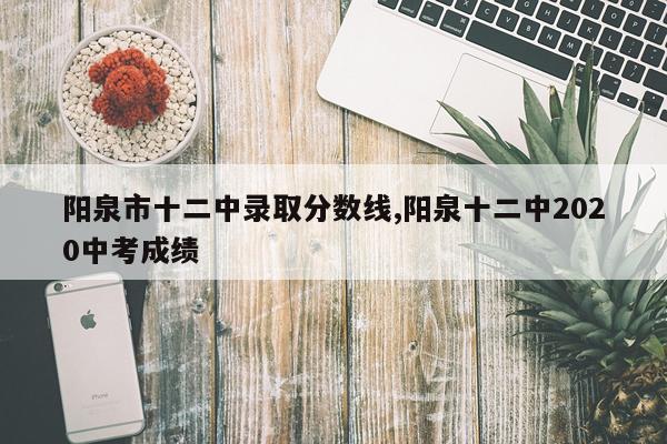 阳泉市十二中录取分数线,阳泉十二中2020中考成绩