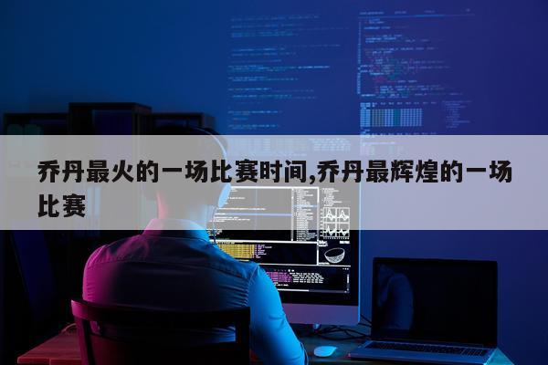 乔丹最火的一场比赛时间,乔丹最辉煌的一场比赛