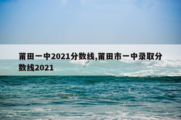 莆田一中2021分数线,莆田市一中录取分数线2021