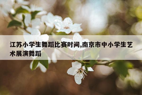 江苏小学生舞蹈比赛时间,南京市中小学生艺术展演舞蹈