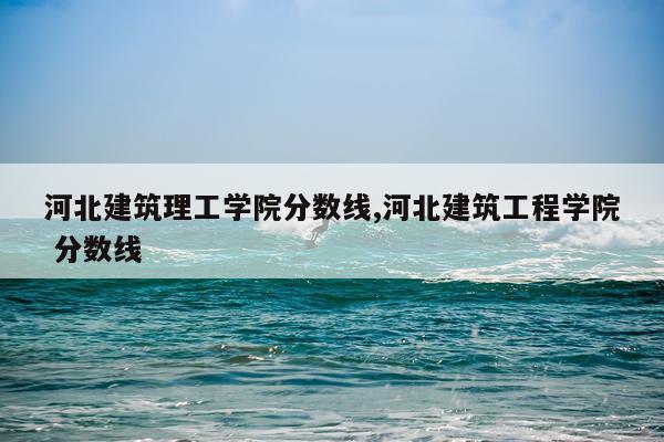 河北建筑理工学院分数线,河北建筑工程学院 分数线