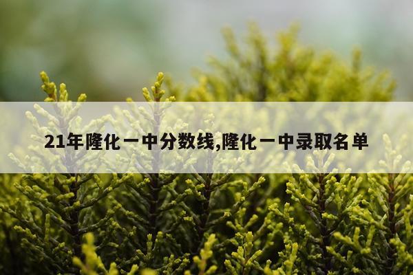 21年隆化一中分数线,隆化一中录取名单