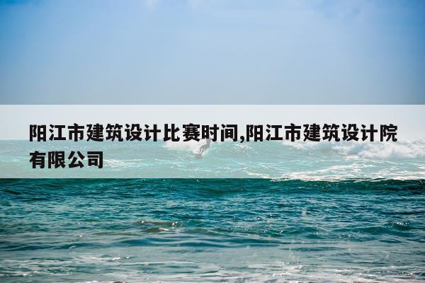 阳江市建筑设计比赛时间,阳江市建筑设计院有限公司