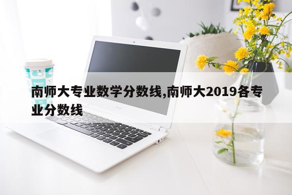 南师大专业数学分数线,南师大2019各专业分数线