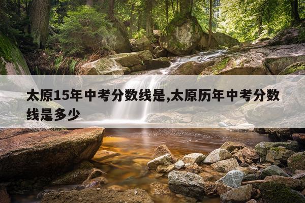 太原15年中考分数线是,太原历年中考分数线是多少