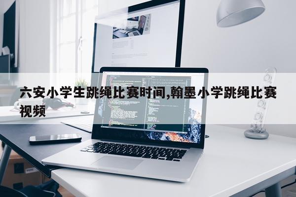 六安小学生跳绳比赛时间,翰墨小学跳绳比赛视频