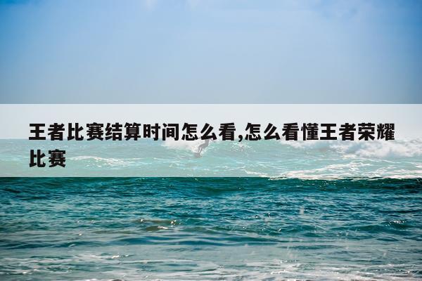 王者比赛结算时间怎么看,怎么看懂王者荣耀比赛