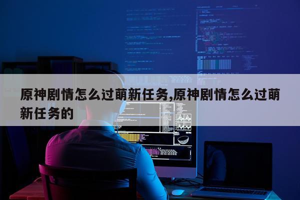 原神剧情怎么过萌新任务,原神剧情怎么过萌新任务的