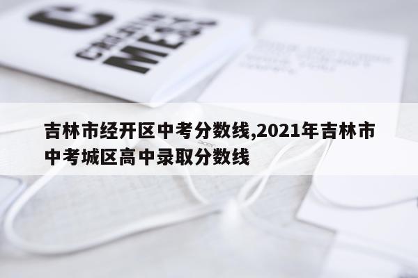 吉林市经开区中考分数线,2021年吉林市中考城区高中录取分数线