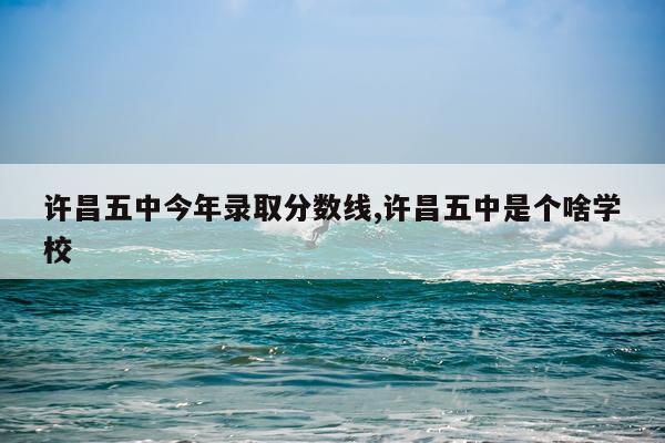 许昌五中今年录取分数线,许昌五中是个啥学校