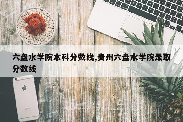 六盘水学院本科分数线,贵州六盘水学院录取分数线