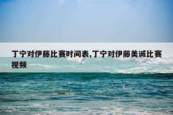丁宁对伊藤比赛时间表,丁宁对伊藤美诚比赛视频