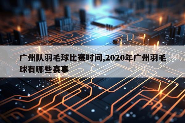 广州队羽毛球比赛时间,2020年广州羽毛球有哪些赛事