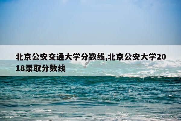 北京公安交通大学分数线,北京公安大学2018录取分数线