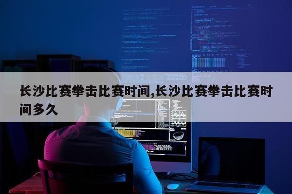 长沙比赛拳击比赛时间,长沙比赛拳击比赛时间多久