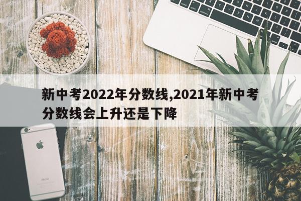 新中考2022年分数线,2021年新中考分数线会上升还是下降