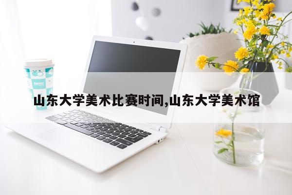 山东大学美术比赛时间,山东大学美术馆