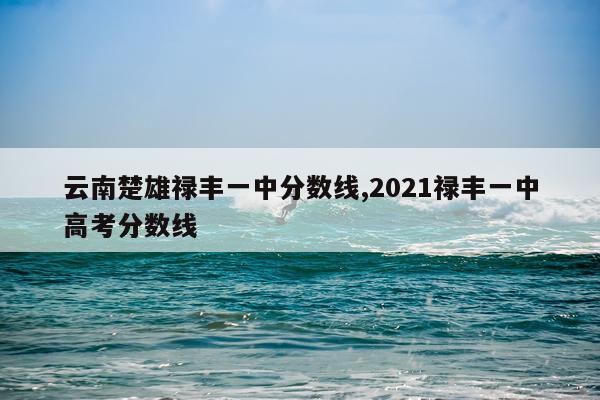 云南楚雄禄丰一中分数线,2021禄丰一中高考分数线