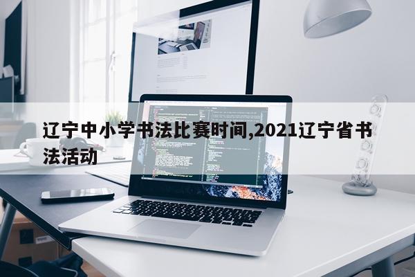 辽宁中小学书法比赛时间,2021辽宁省书法活动