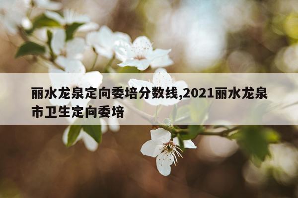 丽水龙泉定向委培分数线,2021丽水龙泉市卫生定向委培