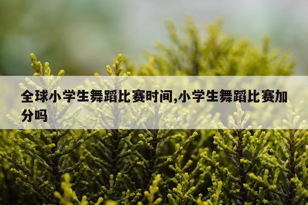 全球小学生舞蹈比赛时间,小学生舞蹈比赛加分吗