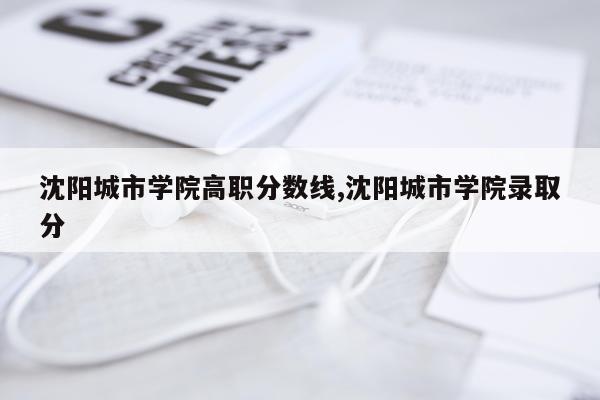 沈阳城市学院高职分数线,沈阳城市学院录取分