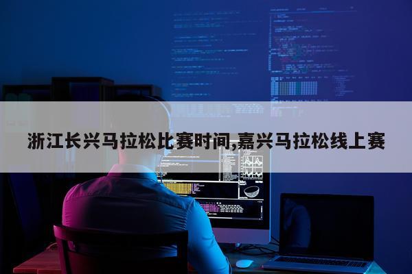 浙江长兴马拉松比赛时间,嘉兴马拉松线上赛