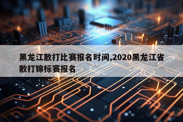 黑龙江散打比赛报名时间,2020黑龙江省散打锦标赛报名