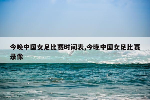 今晚中国女足比赛时间表,今晚中国女足比赛录像