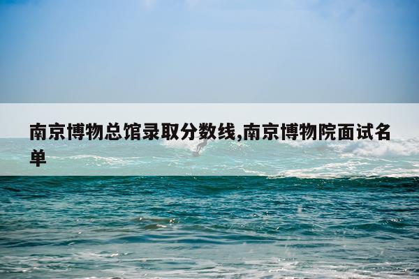 南京博物总馆录取分数线,南京博物院面试名单
