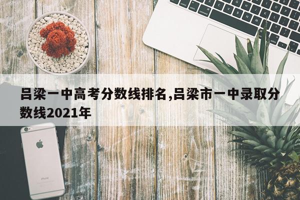 吕梁一中高考分数线排名,吕梁市一中录取分数线2021年