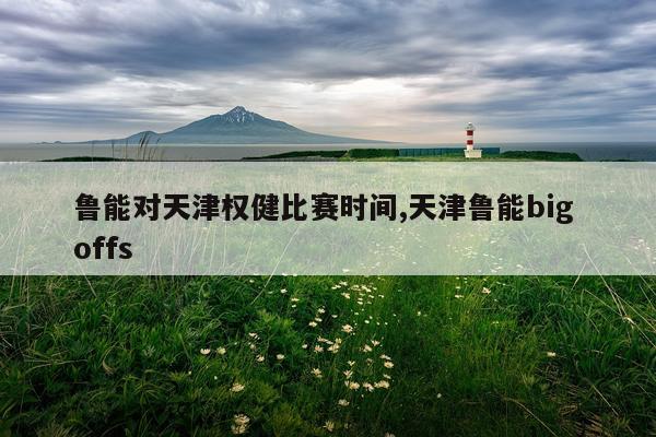 鲁能对天津权健比赛时间,天津鲁能big offs