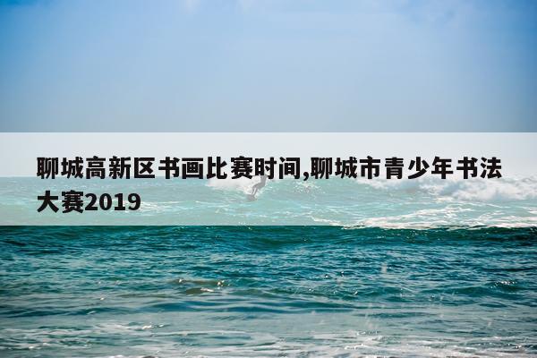 聊城高新区书画比赛时间,聊城市青少年书法大赛2019