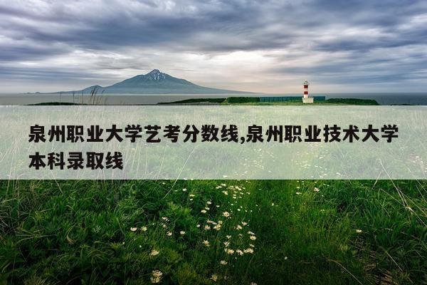 泉州职业大学艺考分数线,泉州职业技术大学本科录取线
