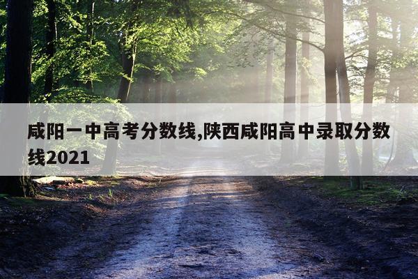 咸阳一中高考分数线,陕西咸阳高中录取分数线2021