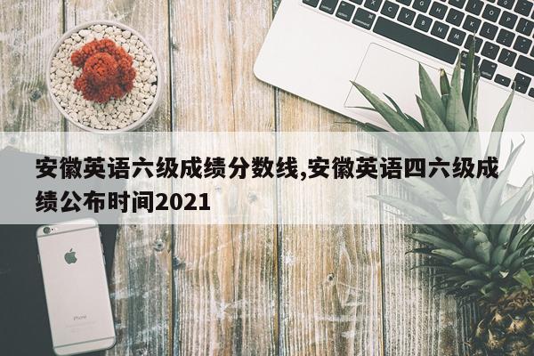 安徽英语六级成绩分数线,安徽英语四六级成绩公布时间2021