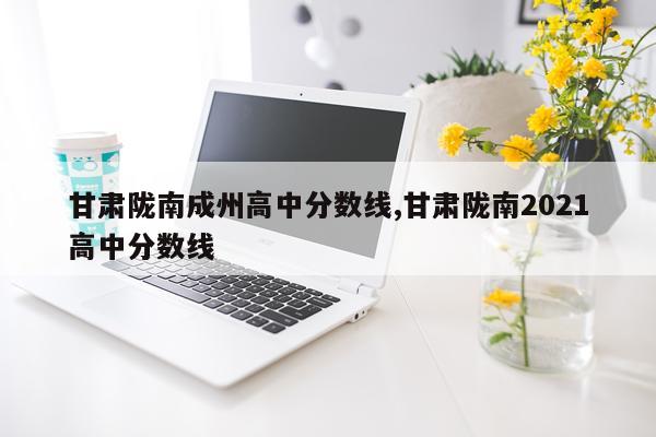 甘肃陇南成州高中分数线,甘肃陇南2021高中分数线
