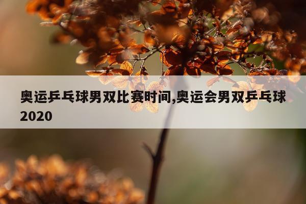 奥运乒乓球男双比赛时间,奥运会男双乒乓球2020