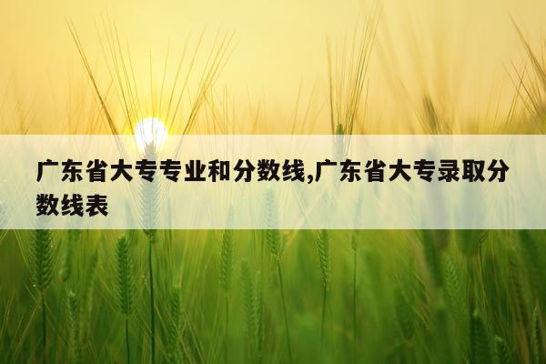 广东省大专专业和分数线,广东省大专录取分数线表