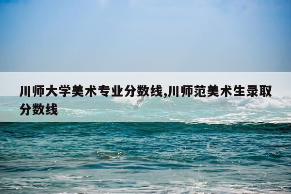 川师大学美术专业分数线,川师范美术生录取分数线