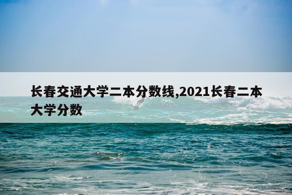 长春交通大学二本分数线,2021长春二本大学分数
