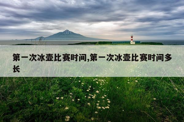 第一次冰壶比赛时间,第一次冰壶比赛时间多长