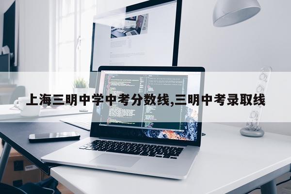 上海三明中学中考分数线,三明中考录取线